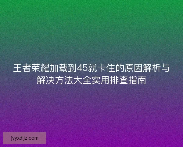 王者荣耀加载到45就卡住的原因解析与解决方法大全实用排查指南