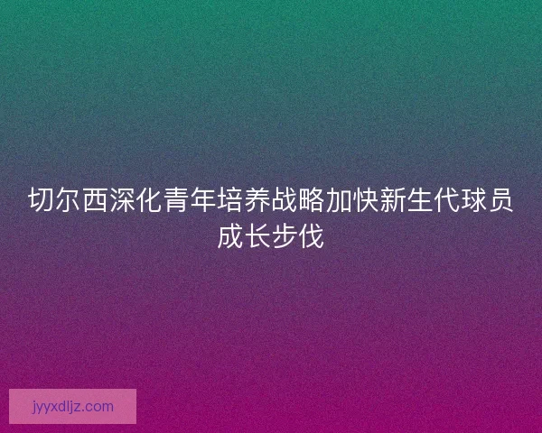 切尔西深化青年培养战略加快新生代球员成长步伐