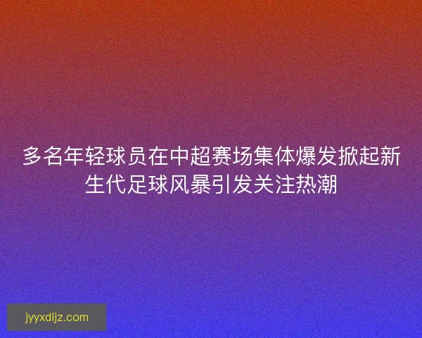多名年轻球员在中超赛场集体爆发掀起新生代足球风暴引发关注热潮