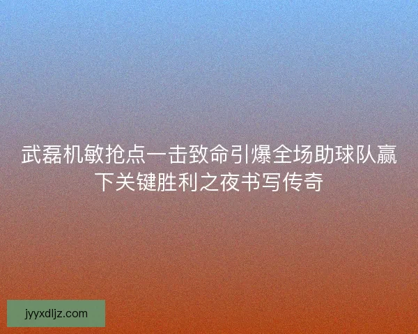 武磊机敏抢点一击致命引爆全场助球队赢下关键胜利之夜书写传奇